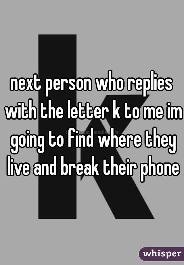 next person who replies with the letter k to me im going to find where they live and break their phone