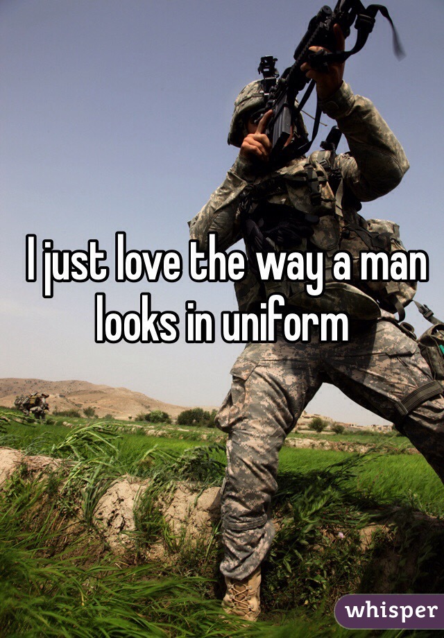  I just love the way a man looks in uniform 