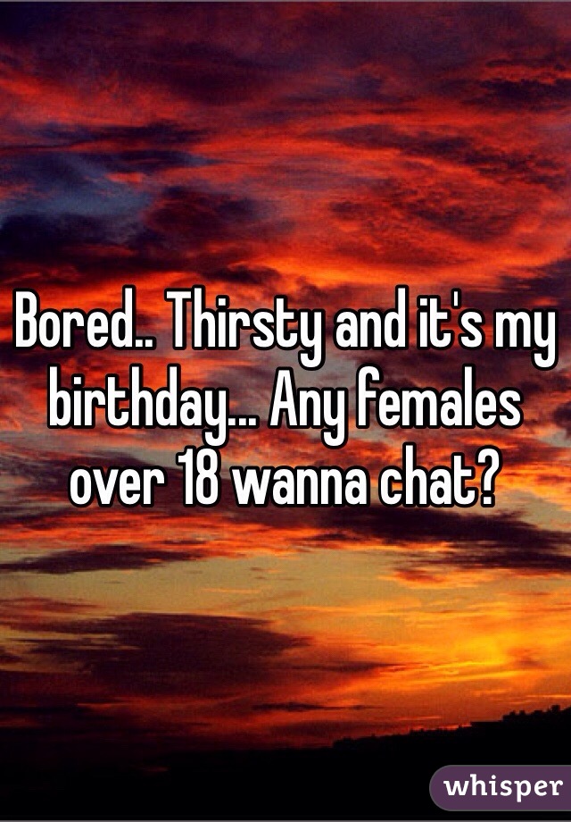 Bored.. Thirsty and it's my birthday... Any females over 18 wanna chat?