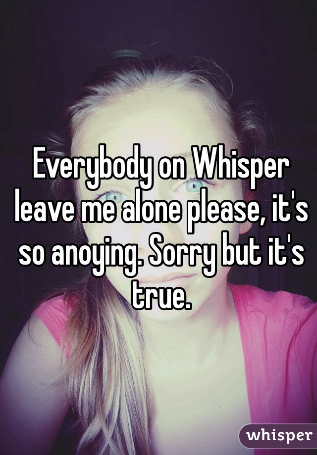 Everybody on Whisper leave me alone please, it's so anoying. Sorry but it's true. 