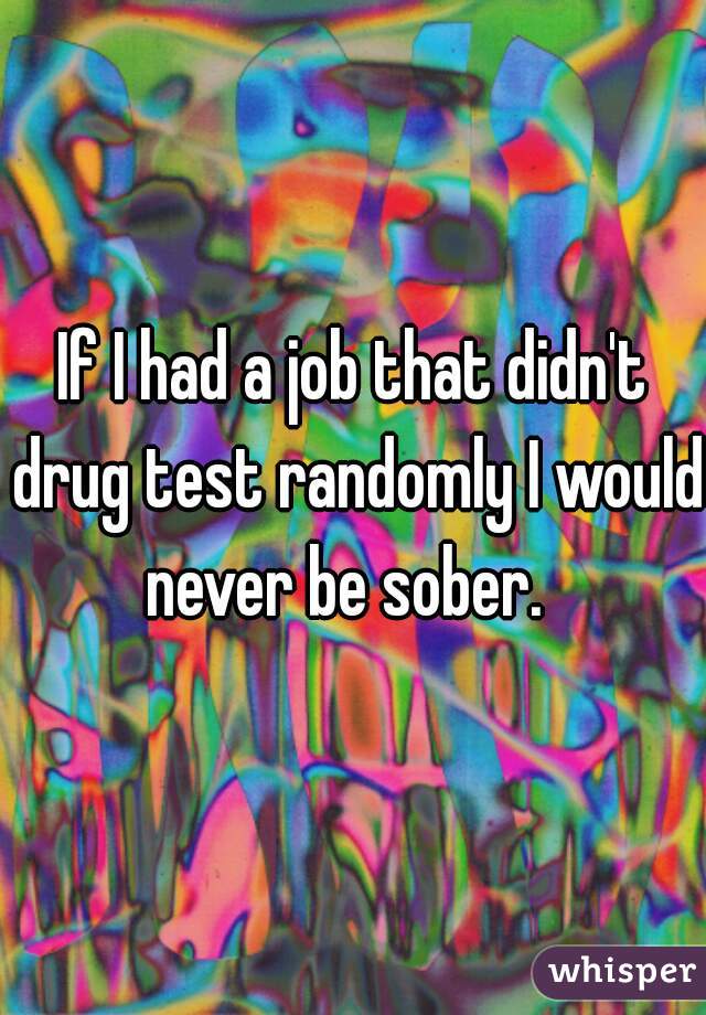 If I had a job that didn't drug test randomly I would never be sober.  