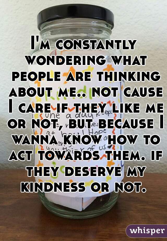 I'm constantly wondering what people are thinking about me.. not cause I care if they like me or not, but because I wanna know how to act towards them. if they deserve my kindness or not. 