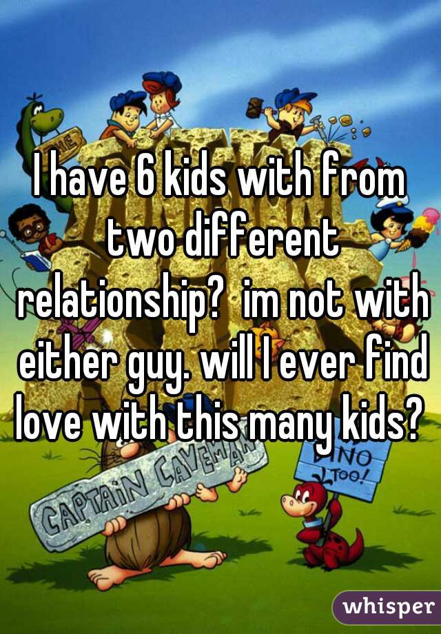 I have 6 kids with from two different relationship?  im not with either guy. will I ever find love with this many kids? 