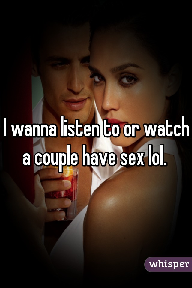 I wanna listen to or watch a couple have sex lol. 