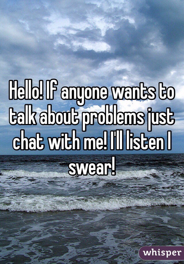 Hello! If anyone wants to talk about problems just chat with me! I'll listen I swear!