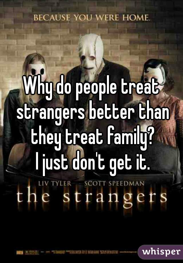 Why do people treat strangers better than they treat family?
 I just don't get it.