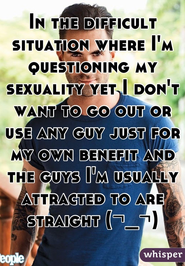 In the difficult situation where I'm questioning my sexuality yet I don't want to go out or use any guy just for my own benefit and the guys I'm usually attracted to are straight (¬_¬)