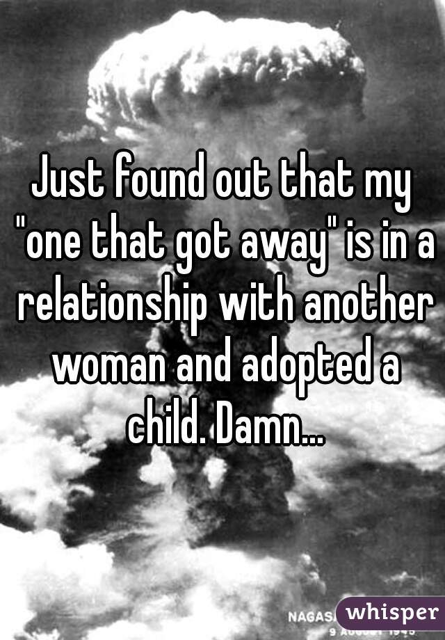 Just found out that my "one that got away" is in a relationship with another woman and adopted a child. Damn...