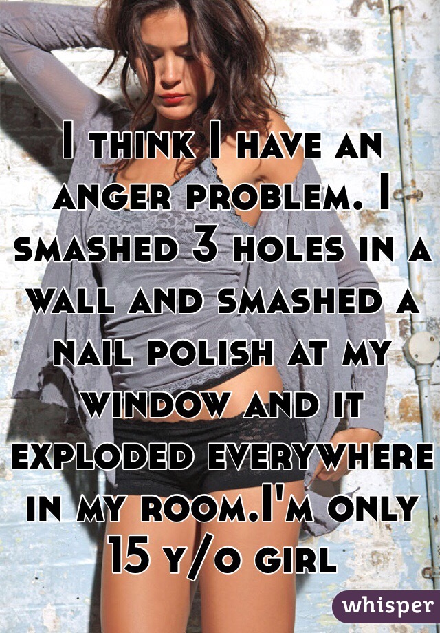 I think I have an anger problem. I smashed 3 holes in a wall and smashed a nail polish at my window and it exploded everywhere in my room.I'm only 15 y/o girl