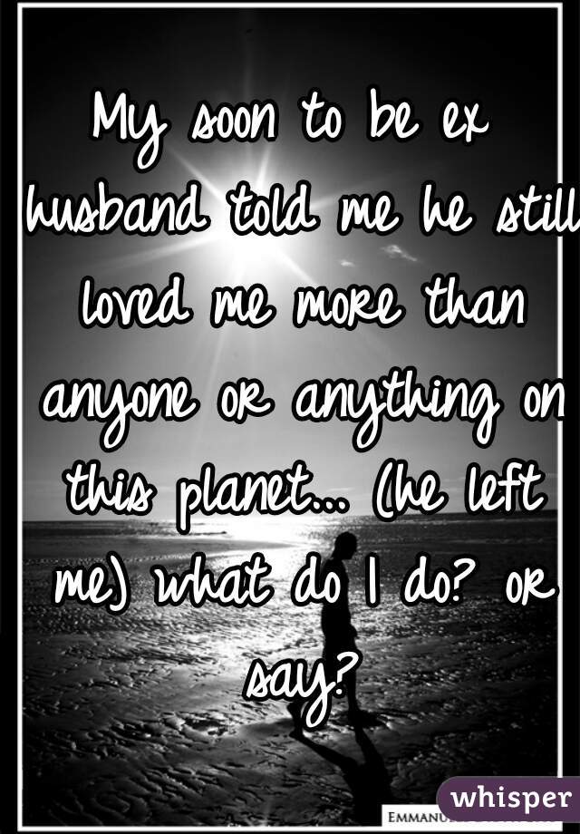 My soon to be ex husband told me he still loved me more than anyone or anything on this planet... (he left me) what do I do? or say?