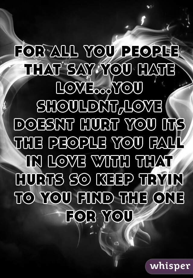 for all you people that say you hate love...you shouldnt,love doesnt hurt you its the people you fall in love with that hurts so keep tryin to you find the one for you
