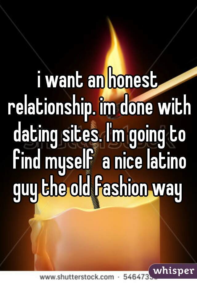 i want an honest relationship. im done with dating sites. I'm going to find myself  a nice latino guy the old fashion way 