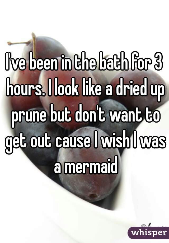 I've been in the bath for 3 hours. I look like a dried up prune but don't want to get out cause I wish I was a mermaid