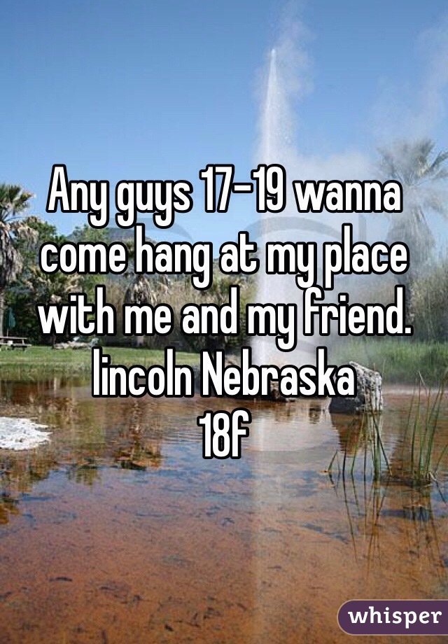 Any guys 17-19 wanna come hang at my place with me and my friend. 
lincoln Nebraska
18f