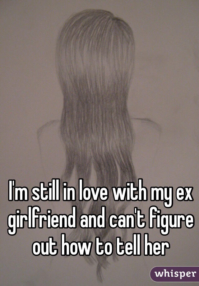 I'm still in love with my ex girlfriend and can't figure out how to tell her