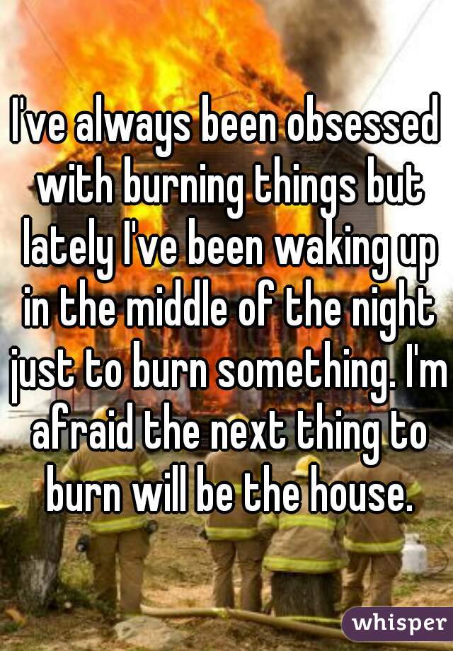 I've always been obsessed with burning things but lately I've been waking up in the middle of the night just to burn something. I'm afraid the next thing to burn will be the house.