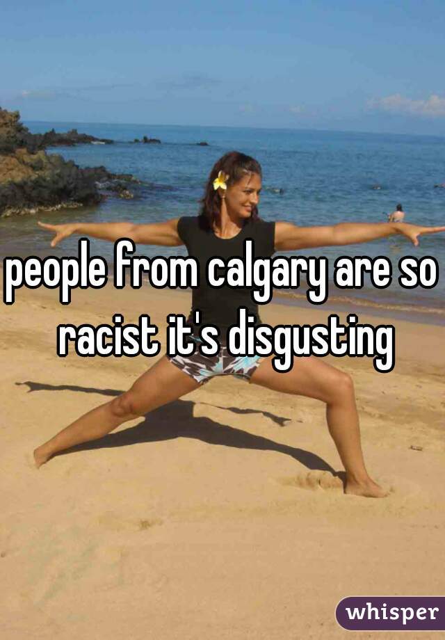 people from calgary are so racist it's disgusting