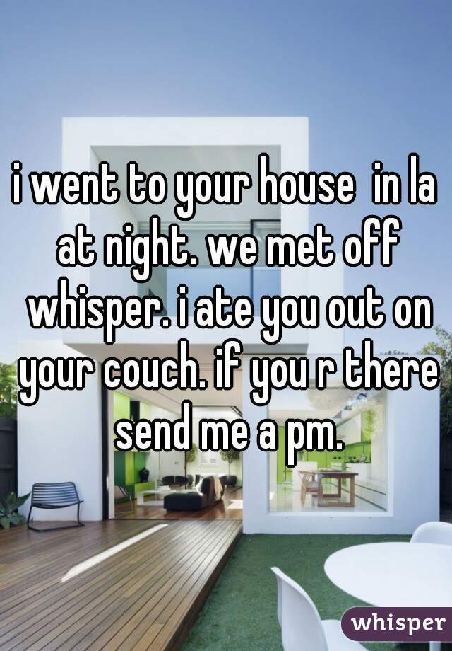 i went to your house  in la at night. we met off whisper. i ate you out on your couch. if you r there send me a pm.