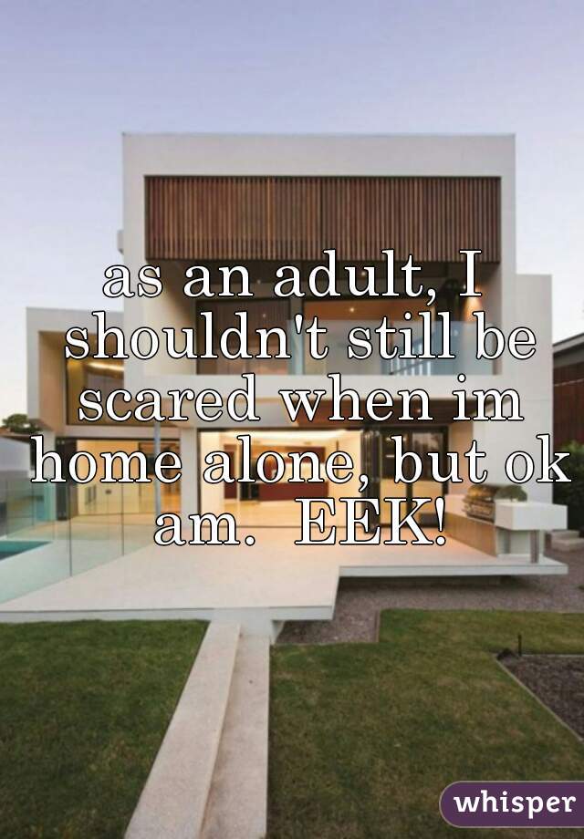 as an adult, I shouldn't still be scared when im home alone, but ok am.  EEK!