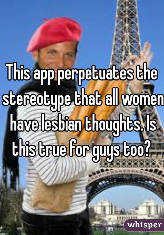 This app perpetuates the stereotype that all women have lesbian thoughts. Is this true for guys too? 