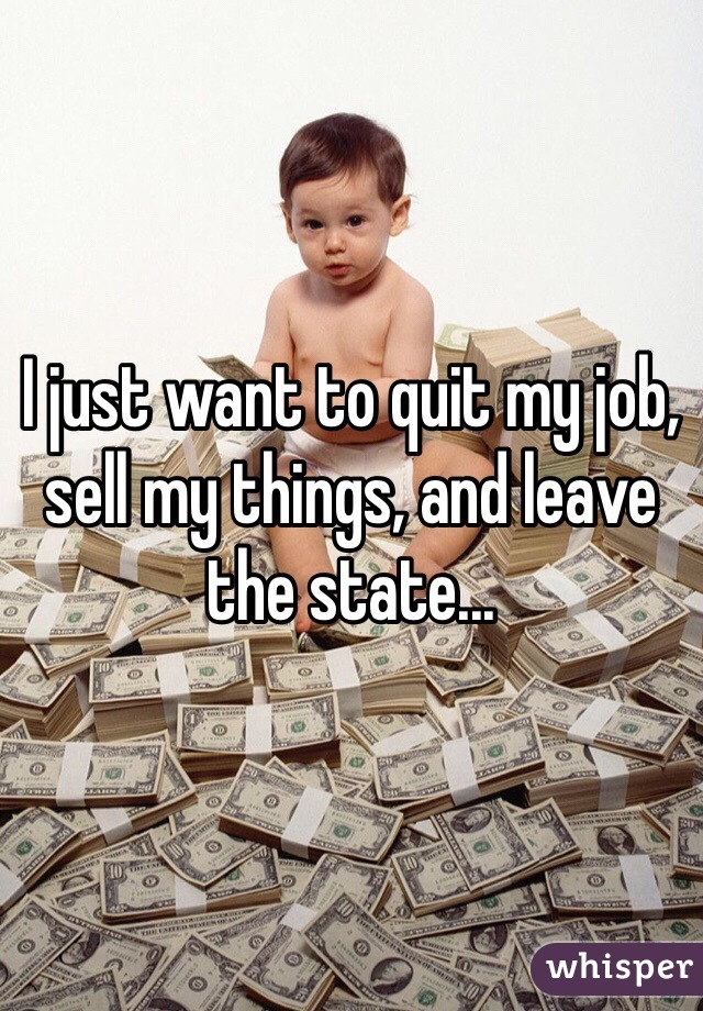 I just want to quit my job, sell my things, and leave the state...