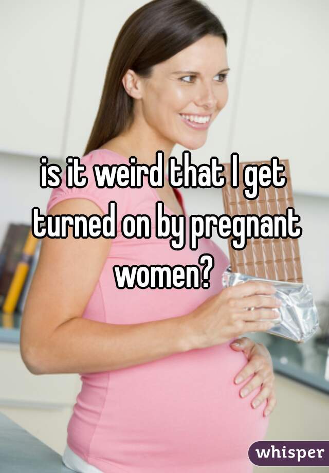 is it weird that I get turned on by pregnant women? 