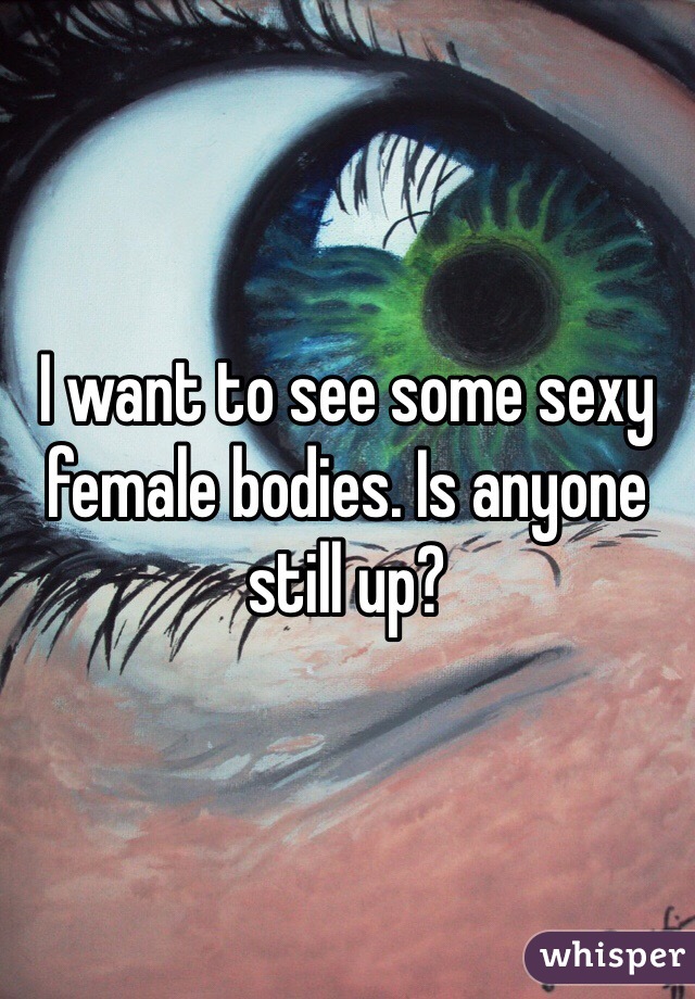 I want to see some sexy female bodies. Is anyone still up?
