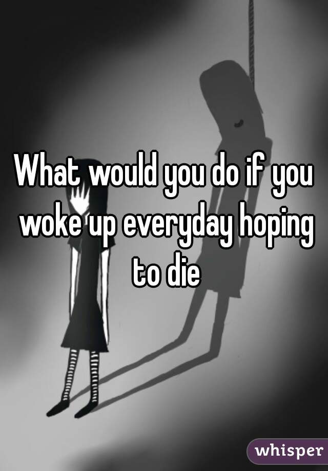 What would you do if you woke up everyday hoping to die