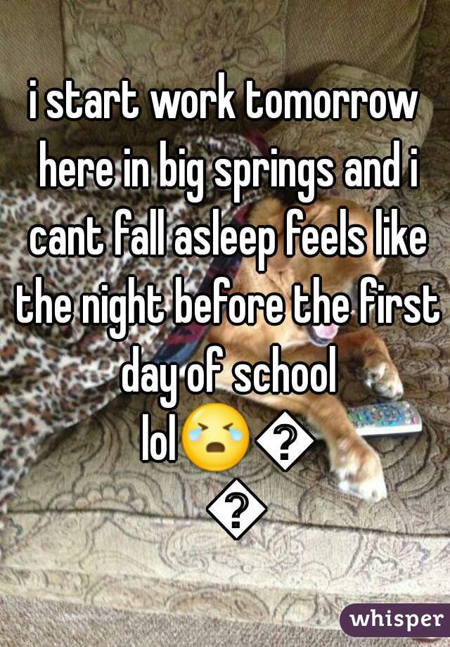 i start work tomorrow here in big springs and i cant fall asleep feels like the night before the first day of school lol😭😭😭