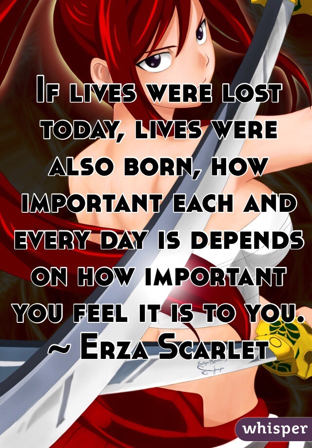 If lives were lost today, lives were also born, how important each and every day is depends on how important you feel it is to you. ~ Erza Scarlet