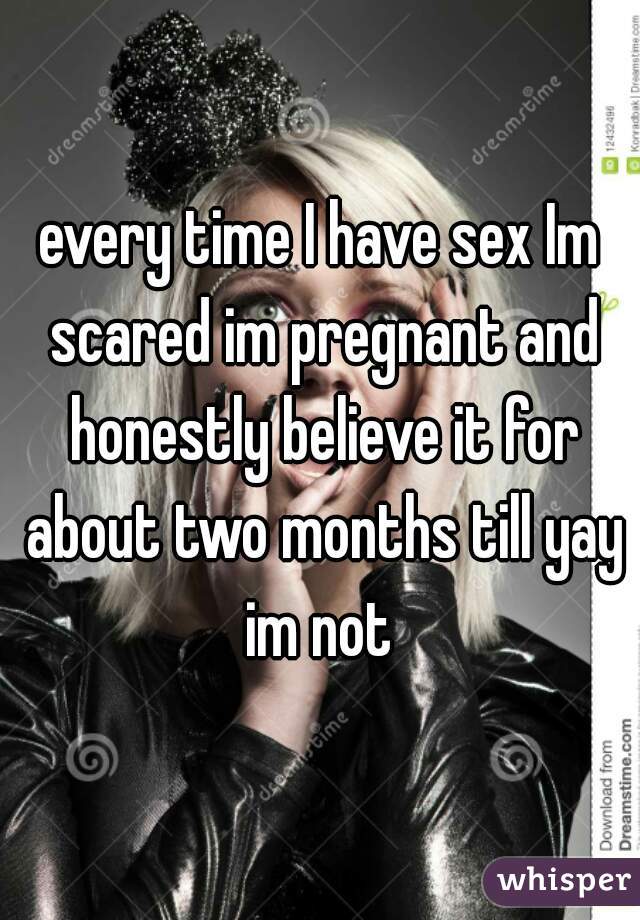 every time I have sex Im scared im pregnant and honestly believe it for about two months till yay im not 