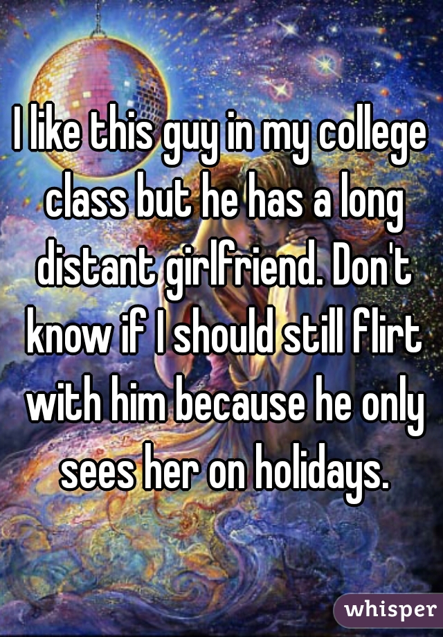 I like this guy in my college class but he has a long distant girlfriend. Don't know if I should still flirt with him because he only sees her on holidays.