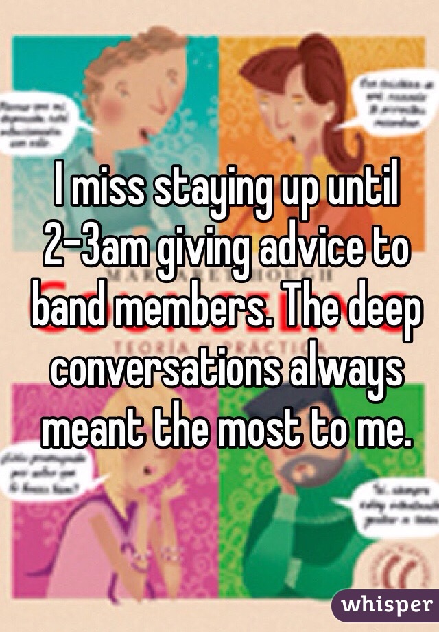 I miss staying up until 2-3am giving advice to band members. The deep conversations always meant the most to me.