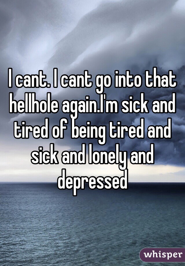 I cant. I cant go into that hellhole again.I'm sick and tired of being tired and sick and lonely and depressed  