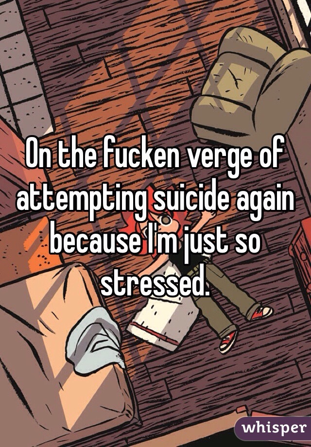 On the fucken verge of attempting suicide again because I'm just so stressed. 