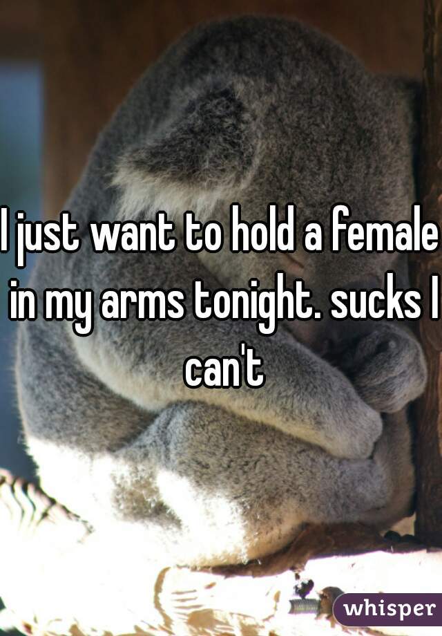 I just want to hold a female in my arms tonight. sucks I can't