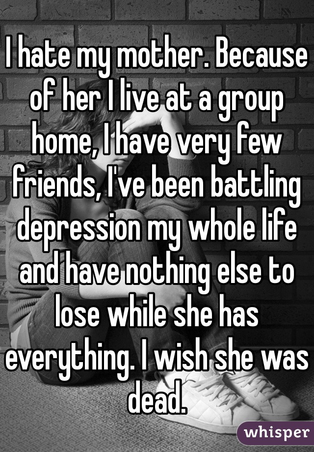 I hate my mother. Because of her I live at a group home, I have very few friends, I've been battling depression my whole life and have nothing else to lose while she has everything. I wish she was dead.