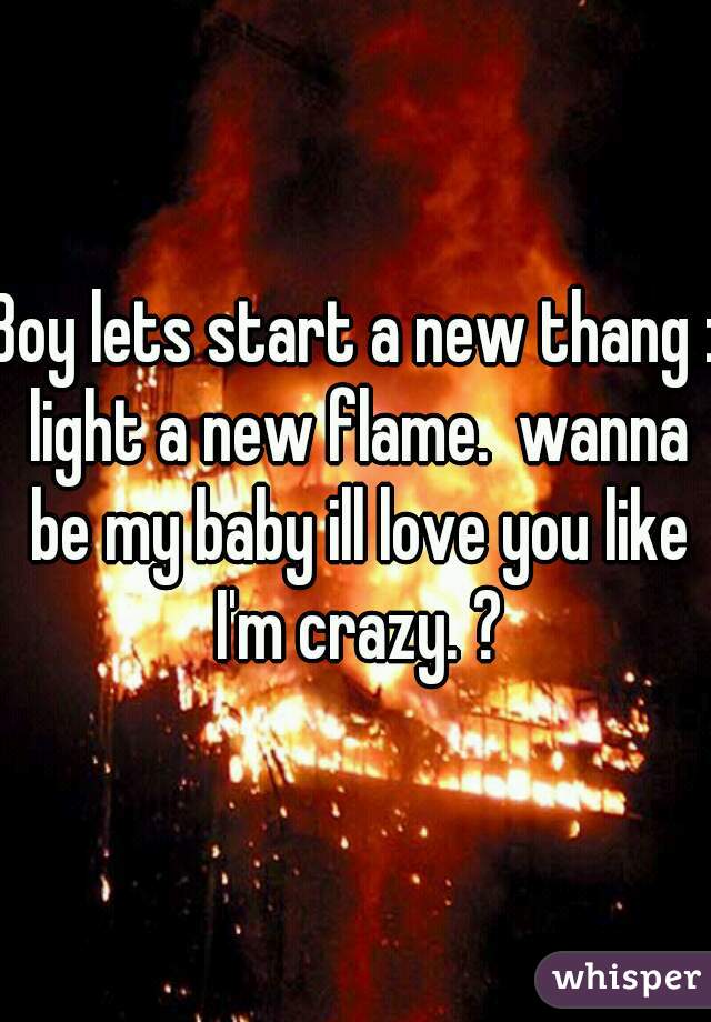 Boy lets start a new thang : light a new flame.  wanna be my baby ill love you like I'm crazy. ?