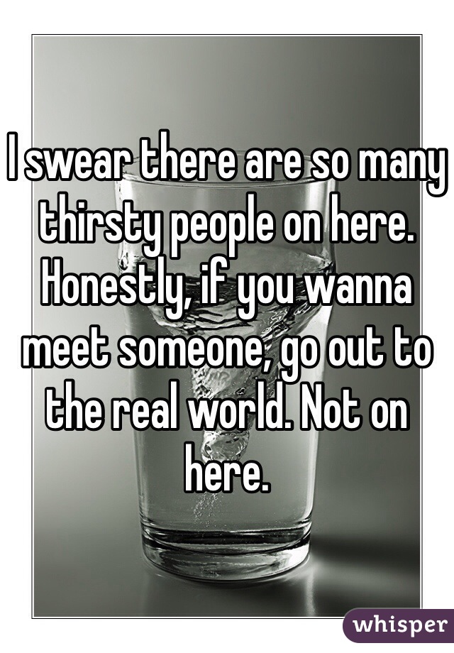 I swear there are so many thirsty people on here. Honestly, if you wanna meet someone, go out to the real world. Not on here.