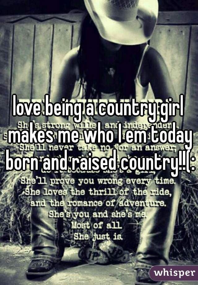 love being a country girl makes me who I em today born and raised country!!(: