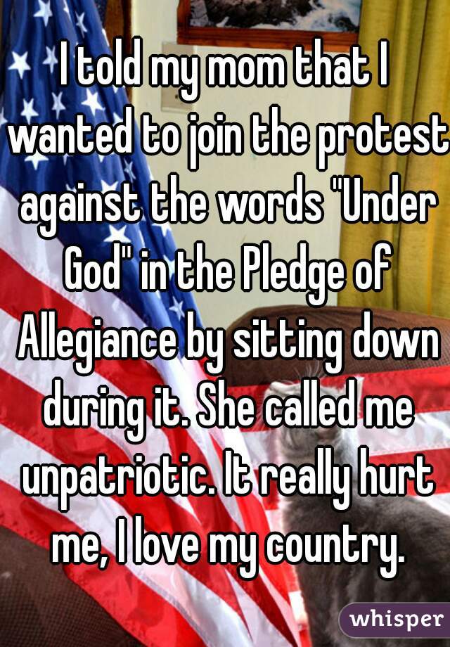 I told my mom that I wanted to join the protest against the words "Under God" in the Pledge of Allegiance by sitting down during it. She called me unpatriotic. It really hurt me, I love my country.