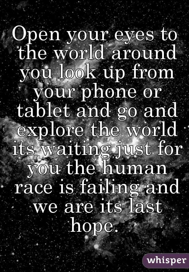 Open your eyes to the world around you look up from your phone or tablet and go and explore the world its waiting just for you the human race is failing and we are its last hope. 