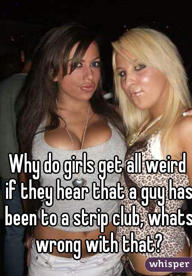 Why do girls get all weird if they hear that a guy has been to a strip club, whats wrong with that?