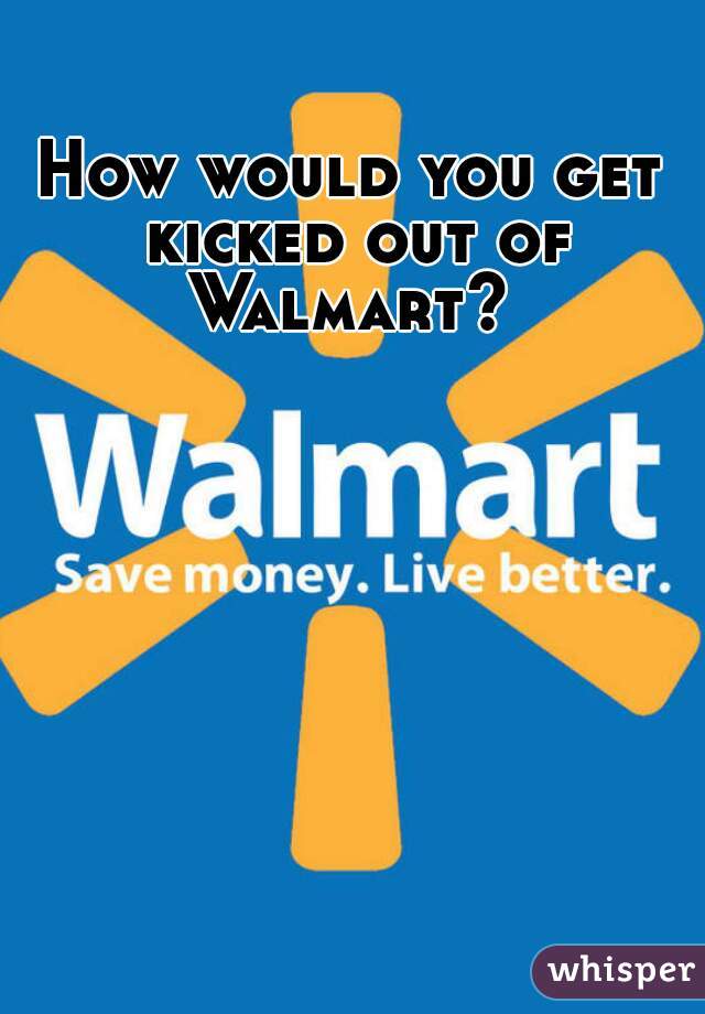 How would you get kicked out of Walmart? 