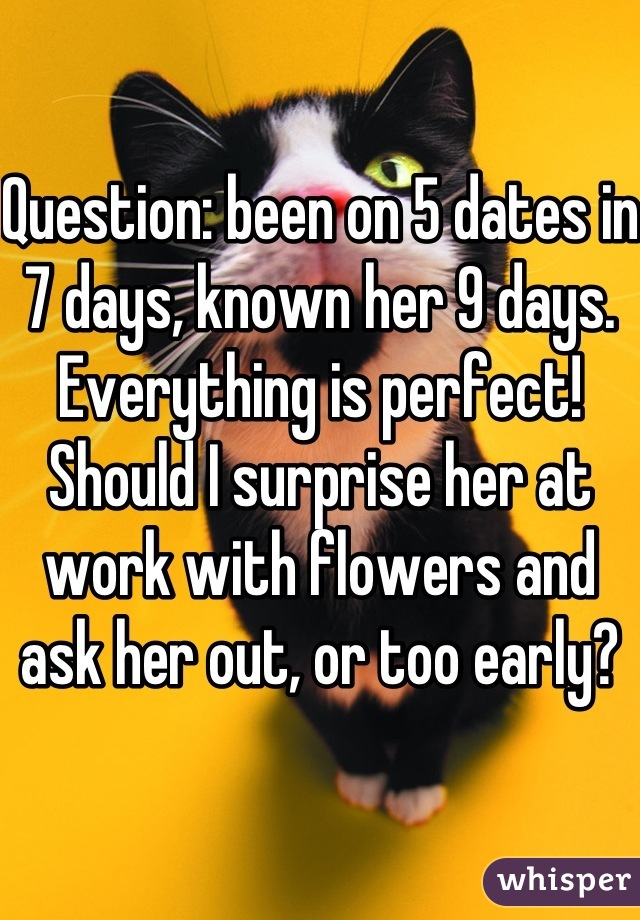 Question: been on 5 dates in 7 days, known her 9 days. Everything is perfect! Should I surprise her at work with flowers and ask her out, or too early?