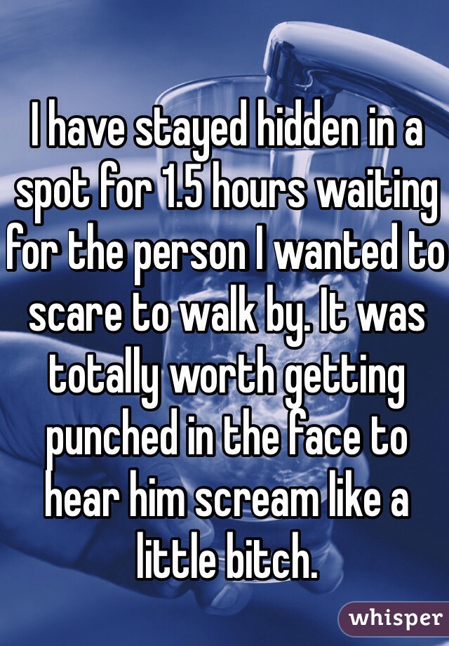 I have stayed hidden in a spot for 1.5 hours waiting for the person I wanted to scare to walk by. It was totally worth getting punched in the face to hear him scream like a little bitch. 