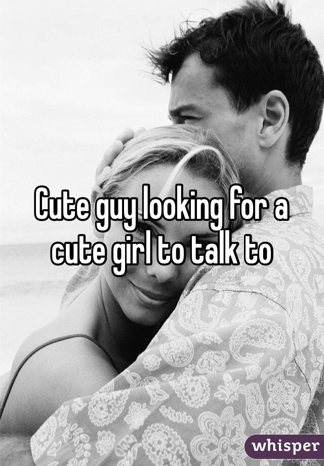 Cute guy looking for a cute girl to talk to