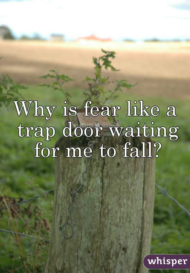 Why is fear like a trap door waiting for me to fall?