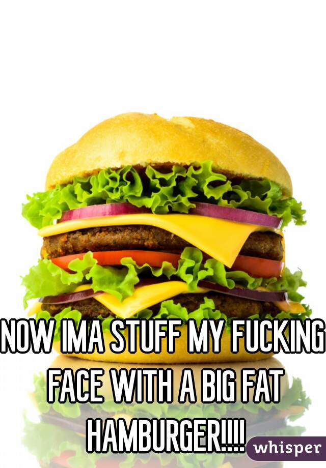 NOW IMA STUFF MY FUCKING FACE WITH A BIG FAT HAMBURGER!!!!
