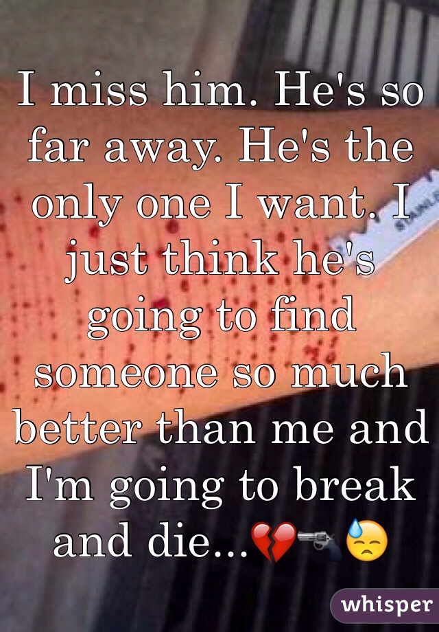 I miss him. He's so far away. He's the only one I want. I just think he's going to find someone so much better than me and I'm going to break and die...💔🔫😓
